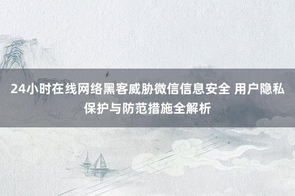 24小时在线网络黑客威胁微信信息安全 用户隐私保护与防范措施全解析
