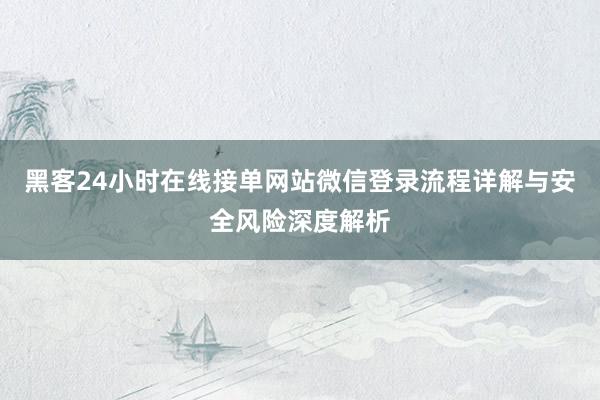 黑客24小时在线接单网站微信登录流程详解与安全风险深度解析