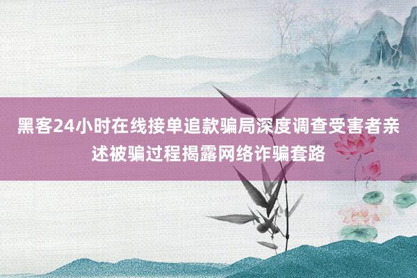黑客24小时在线接单追款骗局深度调查受害者亲述被骗过程揭露网络诈骗套路