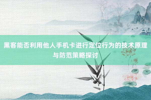 黑客能否利用他人手机卡进行定位行为的技术原理与防范策略探讨
