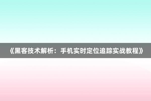 《黑客技术解析:手机实时定位追踪实战教程》