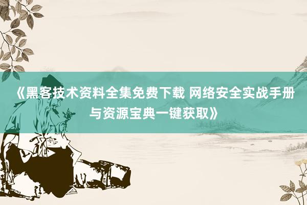 《黑客技术资料全集免费下载 网络安全实战手册与资源宝典一键获取》