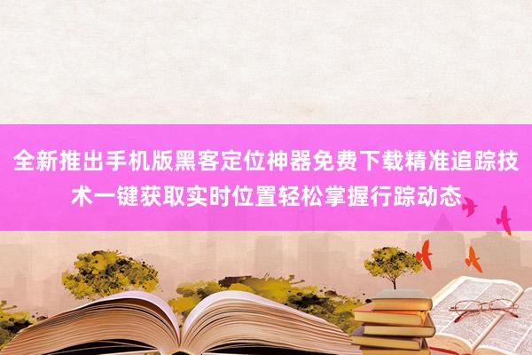 全新推出手机版黑客定位神器免费下载精准追踪技术一键获取实时位置轻松掌握行踪动态