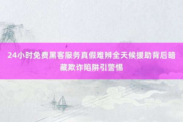 24小时免费黑客服务真假难辨全天候援助背后暗藏欺诈陷阱引警惕