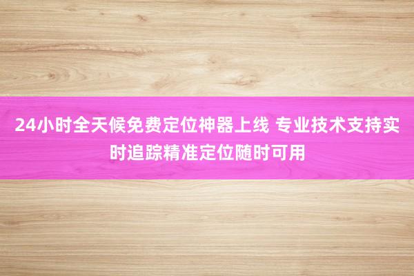 24小时全天候免费定位神器上线 专业技术支持实时追踪精准定位随时可用