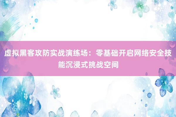 虚拟黑客攻防实战演练场：零基础开启网络安全技能沉浸式挑战空间