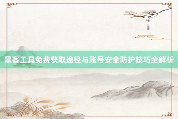 黑客工具免费获取途径与账号安全防护技巧全解析
