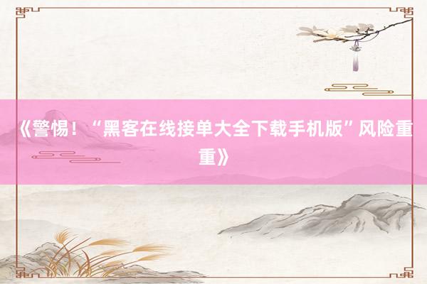《警惕！“黑客在线接单大全下载手机版”风险重重》