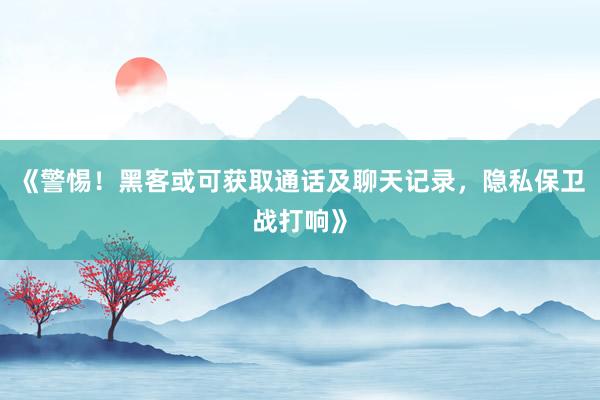 《警惕！黑客或可获取通话及聊天记录，隐私保卫战打响》