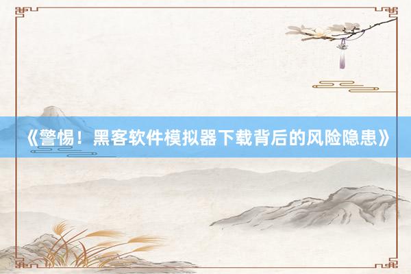 《警惕！黑客软件模拟器下载背后的风险隐患》
